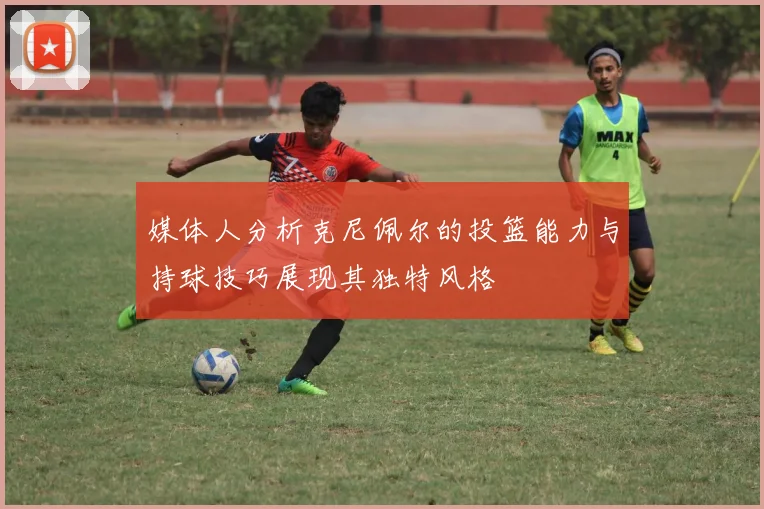 媒体人分析克尼佩尔的投篮能力与持球技巧展现其独特风格