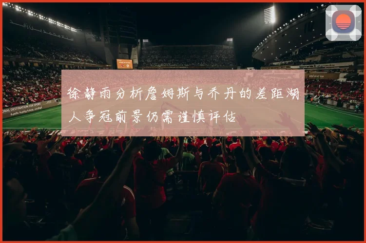 徐静雨分析詹姆斯与乔丹的差距湖人争冠前景仍需谨慎评估