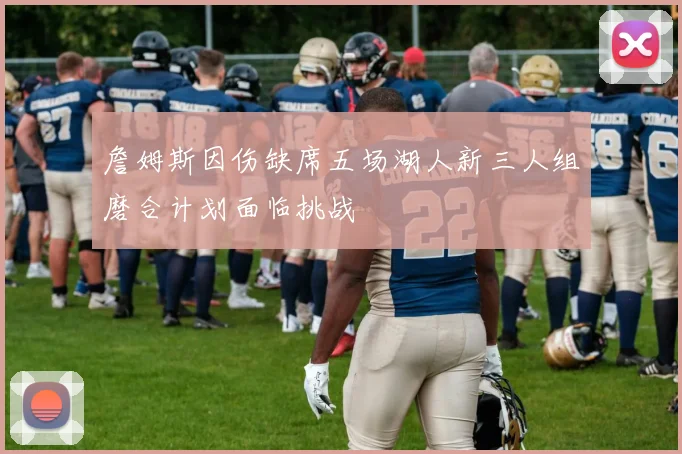 詹姆斯因伤缺席五场湖人新三人组磨合计划面临挑战