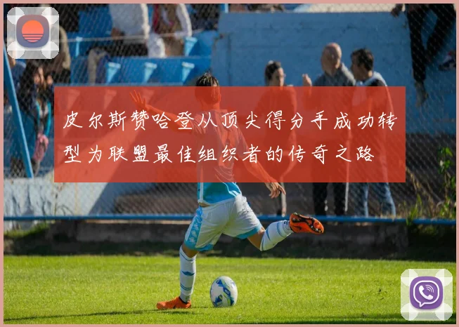 皮尔斯赞哈登从顶尖得分手成功转型为联盟最佳组织者的传奇之路