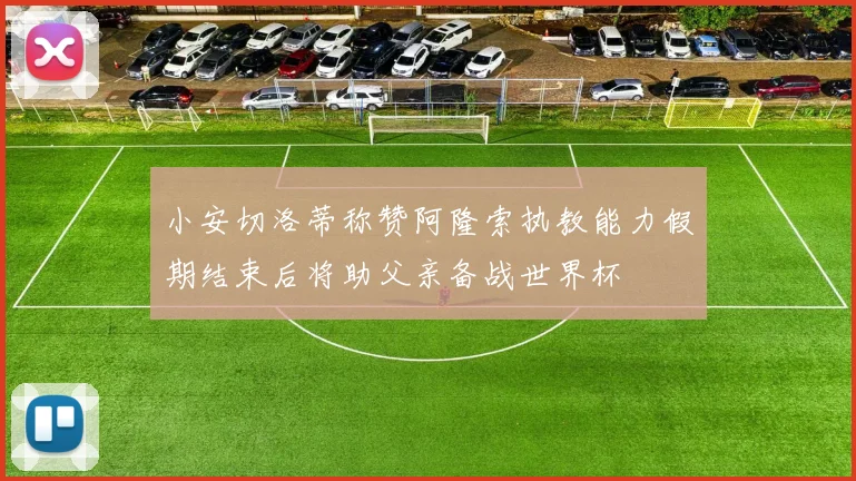 小安切洛蒂称赞阿隆索执教能力假期结束后将助父亲备战世界杯