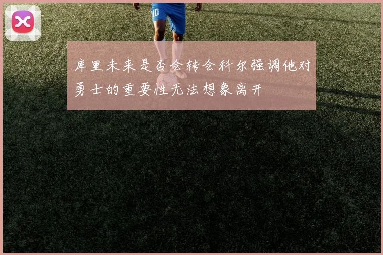 库里未来是否会转会科尔强调他对勇士的重要性无法想象离开