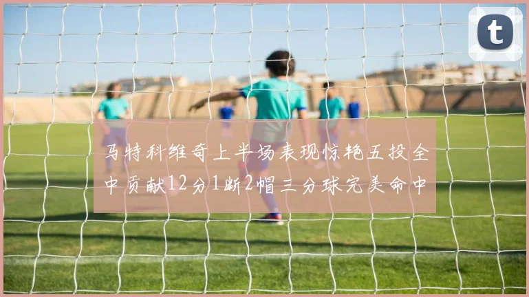 马特科维奇上半场表现惊艳五投全中贡献12分1断2帽三分球完美命中