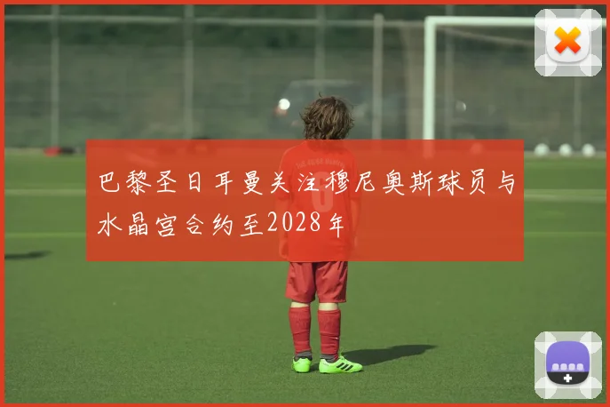 巴黎圣日耳曼关注穆尼奥斯球员与水晶宫合约至2028年
