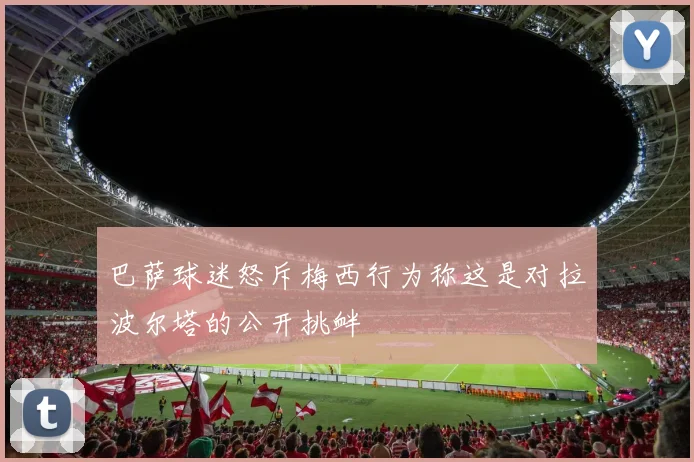 巴萨球迷怒斥梅西行为称这是对拉波尔塔的公开挑衅