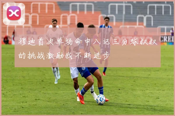 穆迪首次单场命中八记三分球叔叔的挑战激励我不断进步