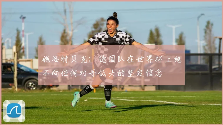 施洛特贝克：德国队在世界杯上绝不向任何对手低头的坚定信念
