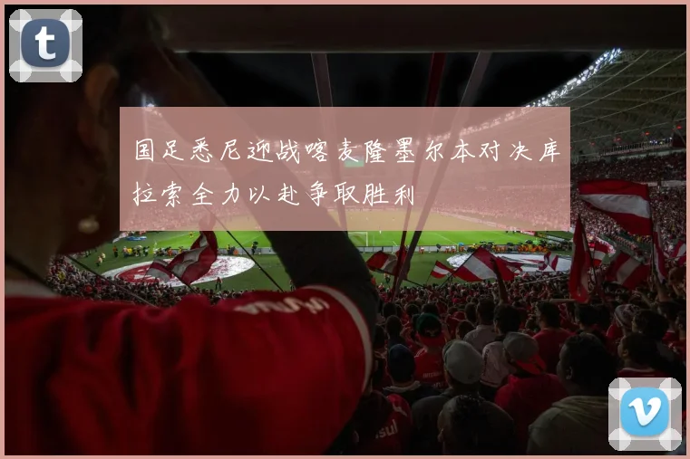 国足悉尼迎战喀麦隆墨尔本对决库拉索全力以赴争取胜利