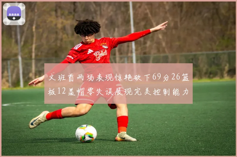 文班首两场表现惊艳砍下69分26篮板12盖帽零失误展现完美控制能力