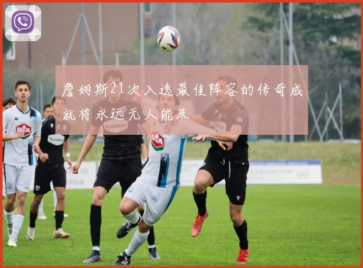 詹姆斯21次入选最佳阵容的传奇成就将永远无人能及