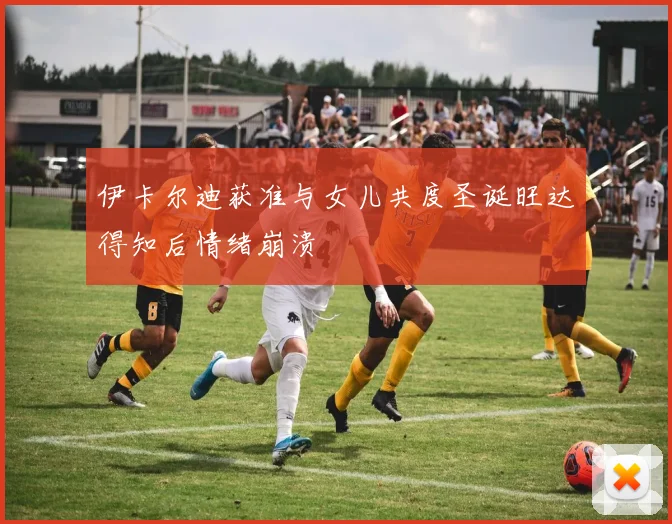 伊卡尔迪获准与女儿共度圣诞旺达得知后情绪崩溃