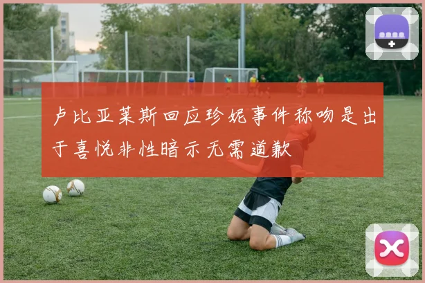 卢比亚莱斯回应珍妮事件称吻是出于喜悦非性暗示无需道歉