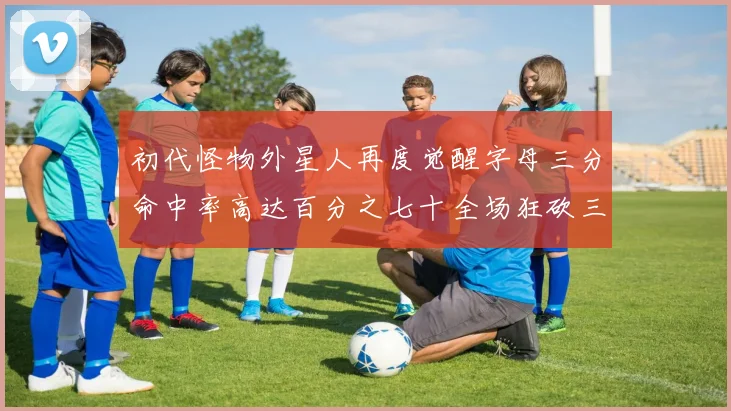 初代怪物外星人再度觉醒字母三分命中率高达百分之七十全场狂砍三十一分二十篮板七助攻