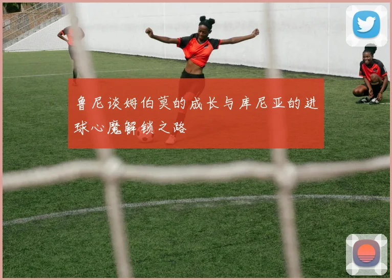 鲁尼谈姆伯莫的成长与库尼亚的进球心魔解锁之路