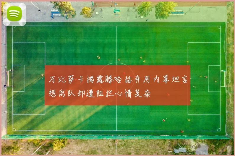 万比萨卡揭露滕哈赫弃用内幕坦言想离队却遭阻拦心情复杂