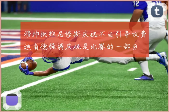 穆帅批维尼修斯庆祝不当引争议费迪南德强调庆祝是比赛的一部分