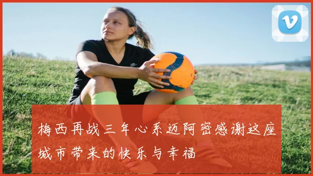 梅西再战三年心系迈阿密感谢这座城市带来的快乐与幸福