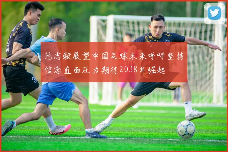 范志毅展望中国足球未来呼吁坚持信念直面压力期待2038年崛起
