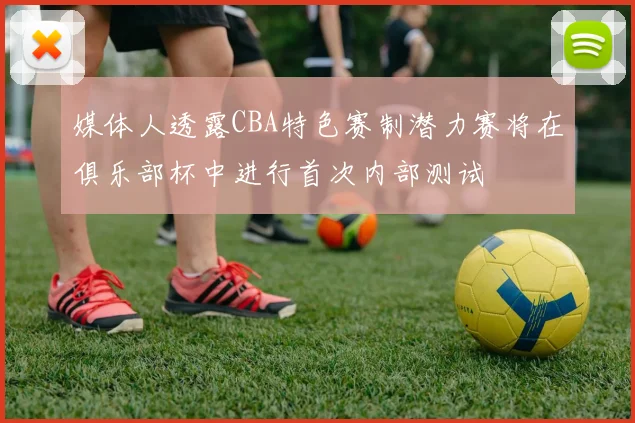 媒体人透露CBA特色赛制潜力赛将在俱乐部杯中进行首次内部测试