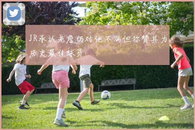 JR承认老詹仍对他不满但称赞其为历史最佳球员