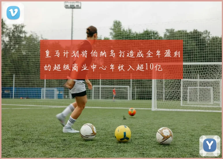 皇马计划将伯纳乌打造成全年盈利的超级商业中心年收入超10亿