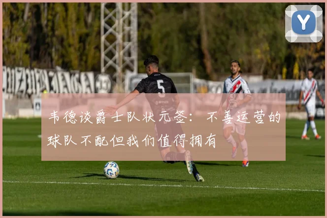 韦德谈爵士队状元签：不善运营的球队不配但我们值得拥有