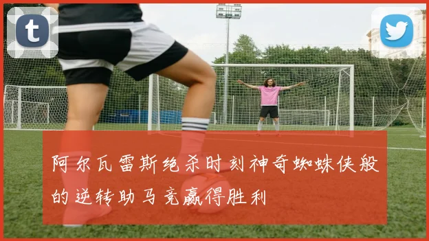 阿尔瓦雷斯绝杀时刻神奇蜘蛛侠般的逆转助马竞赢得胜利