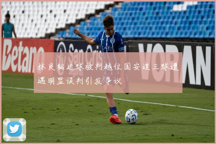 林良铭进球被判越位国安追三球遭遇明显误判引发争议