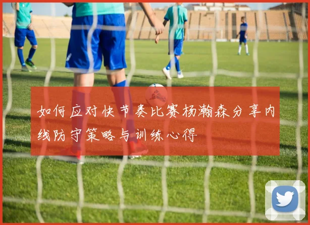 如何应对快节奏比赛杨瀚森分享内线防守策略与训练心得