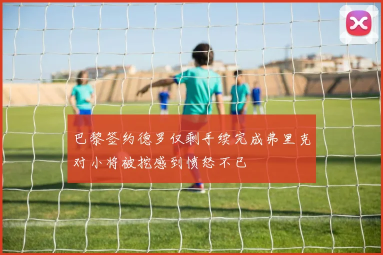 巴黎签约德罗仅剩手续完成弗里克对小将被挖感到愤怒不已