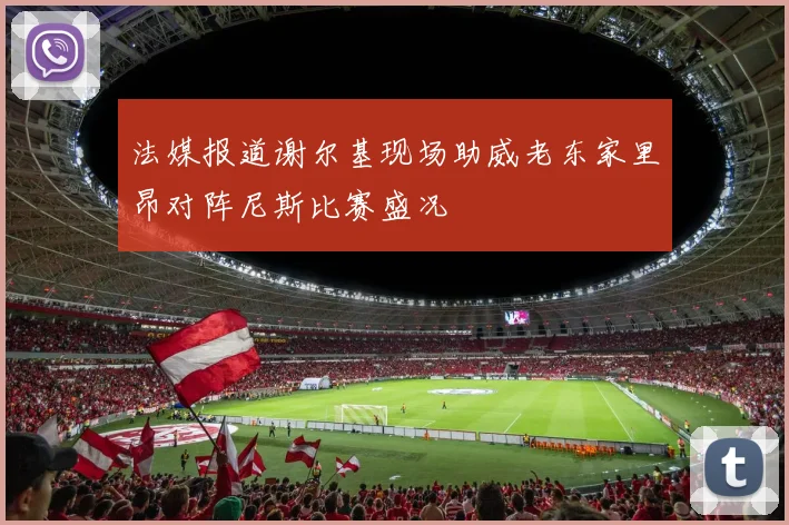 法媒报道谢尔基现场助威老东家里昂对阵尼斯比赛盛况