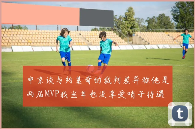 申京谈与约基奇的裁判差异称他是两届MVP我当年也没享受哨子待遇