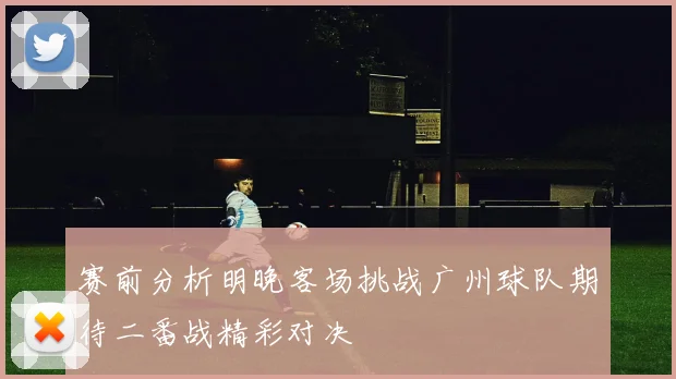 赛前分析明晚客场挑战广州球队期待二番战精彩对决