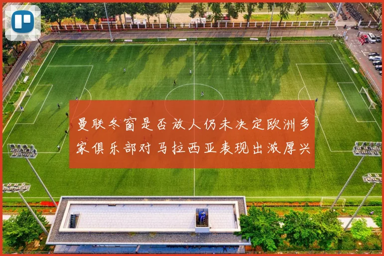 曼联冬窗是否放人仍未决定欧洲多家俱乐部对马拉西亚表现出浓厚兴趣