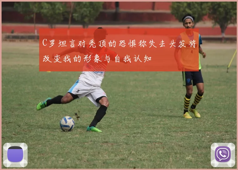 C罗坦言对秃顶的恐惧称失去头发将改变我的形象与自我认知