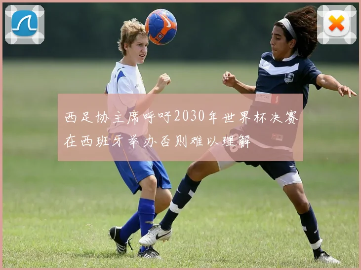 西足协主席呼吁2030年世界杯决赛在西班牙举办否则难以理解