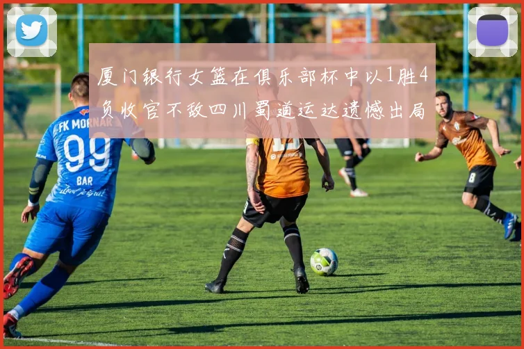 厦门银行女篮在俱乐部杯中以1胜4负收官不敌四川蜀道运达遗憾出局