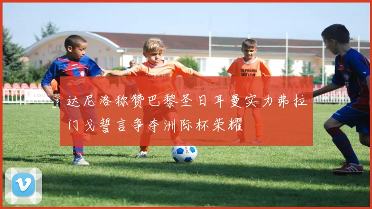 达尼洛称赞巴黎圣日耳曼实力弗拉门戈誓言争夺洲际杯荣耀