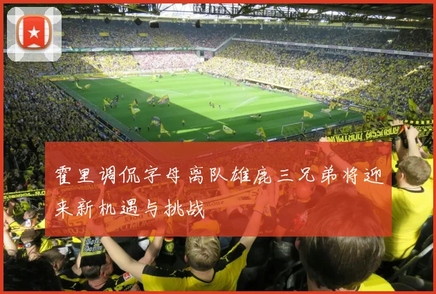 霍里调侃字母离队雄鹿三兄弟将迎来新机遇与挑战