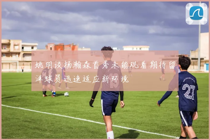 姚明谈杨瀚森首秀未能观看期待留洋球员迅速适应新环境