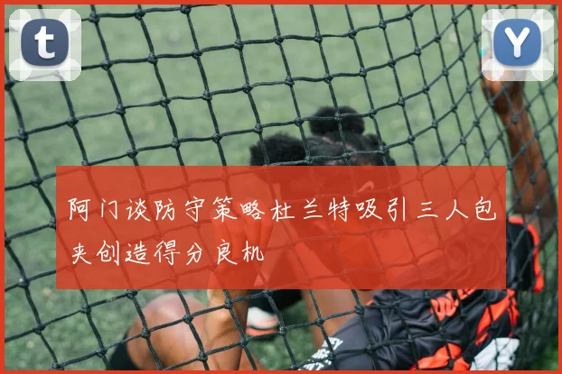 阿门谈防守策略杜兰特吸引三人包夹创造得分良机